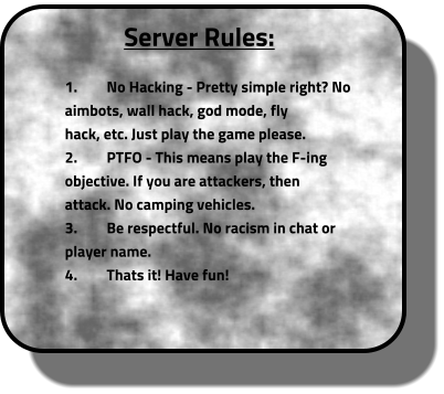 Server Rules:  	1.	No Hacking - Pretty simple right? No 		aimbots, wall hack, god mode, fly 		hack, etc. Just play the game please. 	2.	PTFO - This means play the F-ing 		objective. If you are attackers, then 		attack. No camping vehicles. 	3.	Be respectful. No racism in chat or 		player name.  	4.	Thats it! Have fun!